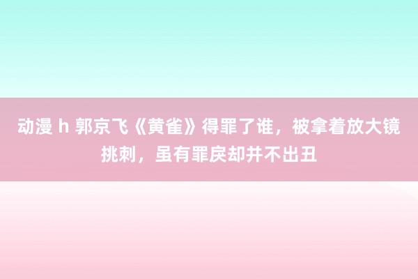 动漫 h 郭京飞《黄雀》得罪了谁，被拿着放大镜挑刺，虽有罪戾却并不出丑